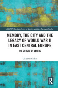 Title: Memory, the City and the Legacy of World War II in East Central Europe: The Ghosts of Others, Author: Uilleam Blacker