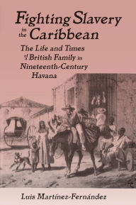 Title: Fighting Slavery in the Caribbean: Life and Times of a British Family in Nineteenth Century Havana, Author: Luis Martinez-Fernandez