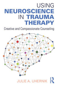 Title: Using Neuroscience in Trauma Therapy: Creative and Compassionate Counseling, Author: Julie A. Uhernik