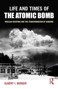 Title: Life and Times of the Atomic Bomb: Nuclear Weapons and the Transformation of Warfare, Author: Albert I Berger