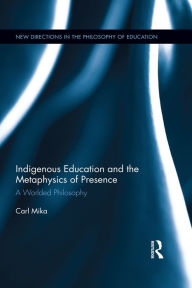Title: Indigenous Education and the Metaphysics of Presence: A Worlded Philosophy, Author: Carl Mika