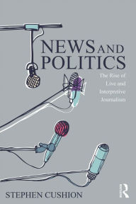 Title: News and Politics: The Rise of Live and Interpretive Journalism, Author: Stephen Cushion