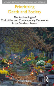 Title: Prioritizing Death and Society: The Archaeology of Chalcolithic and Contemporary Cemeteries in the Southern Levant, Author: Assaf Nativ