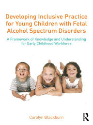 Title: Developing Inclusive Practice for Young Children with Fetal Alcohol Spectrum Disorders: A Framework of Knowledge and Understanding for the Early Childhood Workforce, Author: Carolyn Blackburn