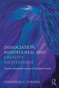 Title: Dissociation, Mindfulness, and Creative Meditations: Trauma-Informed Practices to Facilitate Growth, Author: Christine C. Forner