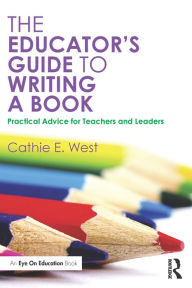 Title: The Educator's Guide to Writing a Book: Practical Advice for Teachers and Leaders, Author: Cathie E. West