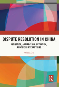 Title: Dispute Resolution in China: Litigation, Arbitration, Mediation and their Interactions, Author: Weixia Gu