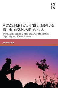 Title: A Case for Teaching Literature in the Secondary School: Why Reading Fiction Matters in an Age of Scientific Objectivity and Standardization, Author: Janet Alsup