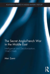 Title: The Secret Anglo-French War in the Middle East: Intelligence and Decolonization, 1940-1948, Author: Meir Zamir