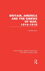 Title: Britain, America and the Sinews of War 1914-1918 (RLE The First World War), Author: Kathleen Burk