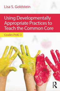 Title: Using Developmentally Appropriate Practices to Teach the Common Core: Grades PreK-3, Author: Lisa S. Goldstein