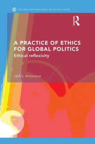Title: A Practice of Ethics for Global Politics: Ethical Reflexivity, Author: Jack L. Amoureux
