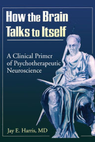 Title: How the Brain Talks to Itself: A Clinical Primer of Psychotherapeutic Neuroscience, Author: Jay E Harris