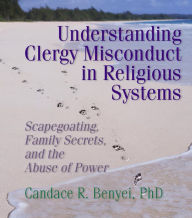 Title: Understanding Clergy Misconduct in Religious Systems: Scapegoating, Family Secrets, and the Abuse of Power, Author: Candace R. Benyei