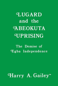 Title: Lugard and the Abeokuta Uprising: The Demise of Egba Independence, Author: Harry A. Gailey