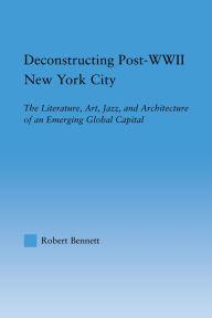 Title: Deconstructing Post-WWII New York City: The Literature, Art, Jazz, and Architecture of an Emerging Global Capital, Author: Robert Bennett