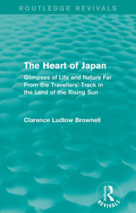 Title: The Heart of Japan (Routledge Revivals): Glimpses of Life and Nature Far From the Travellers' Track in the Land of the Rising Sun, Author: Clarence Ludlow Brownell