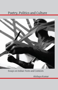 Title: Poetry, Politics and Culture: Essays on Indian Texts and Contexts, Author: Akshaya Kumar