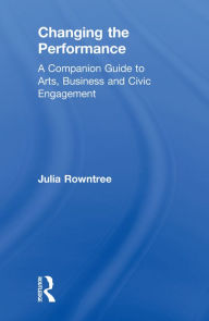 Title: Changing the Performance: A Companion Guide to Arts, Business and Civic Engagement, Author: Julia Rowntree