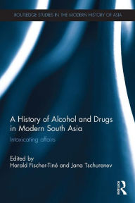 Title: A History of Alcohol and Drugs in Modern South Asia: Intoxicating Affairs, Author: Harald Fischer-Tiné