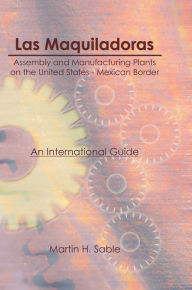 Title: Las Maquiladoras: Assembly and Manufacturing Plants on the United States-Mexico Border: An International Guide, Author: Martin Sable