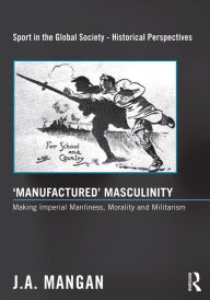 Title: 'Manufactured' Masculinity: Making Imperial Manliness, Morality and Militarism, Author: J. A. Mangan