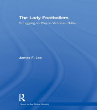 Title: The Lady Footballers: Struggling to Play in Victorian Britain, Author: James Lee