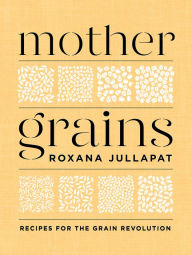 Title: Mother Grains: Recipes for the Grain Revolution, Author: Roxana Jullapat