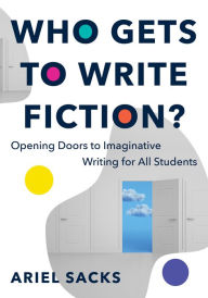 Title: Who Gets to Write Fiction?: Opening Doors to Imaginative Writing for All Students, Author: Ariel Sacks