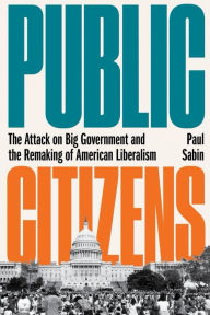 Title: Public Citizens: The Attack on Big Government and the Remaking of American Liberalism, Author: Paul Sabin