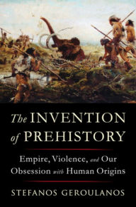 Title: The Invention of Prehistory: Empire, Violence, and Our Obsession with Human Origins, Author: Stefanos Geroulanos