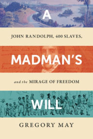Title: A Madman's Will: John Randolph, Four Hundred Slaves, and the Mirage of Freedom, Author: Gregory May