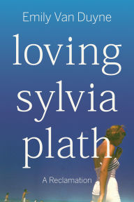 Title: Loving Sylvia Plath: A Reclamation, Author: Emily Van Duyne