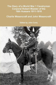 Title: The Diary of a World War 1 Cavalryman Corporal Robert Waister of the 18th Hussars 1911-1918, Author: John Curry