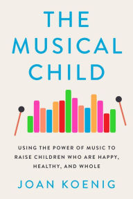 Title: The Musical Child: Using the Power of Music to Raise Children Who Are Happy, Healthy, and Whole, Author: Joan Koenig