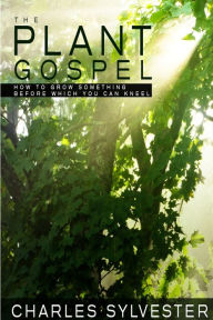 Title: The Plant Gospel - How to Grow Something Before Which You Can Kneel, Author: Charles Sylvester