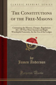 Title: The Constitutions of the Free-Masons: Containing the History, Charges, Regulations &C. Of That Most Ancient and Right Worshipful Fraternity, for the Use of the Lodges (Classic Reprint), Author: James Anderson