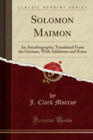 Solomon Maimon: An Autobiography; Translated From the German, With Additions and Notes (Classic Reprint)