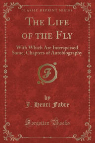 The Life of the Fly: With Which Are Interspersed Some, Chapters of Autobiography (Classic Reprint)