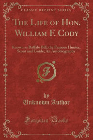 The Life of Hon. William F. Cody: Known as Buffalo Bill, the Famous Hunter, Scout and Guide; An Autobiography (Classic Reprint)