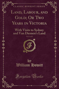 Title: Land, Labour, and Gold; Or Two Years in Victoria, Vol. 1 of 2: With Visits to Sydney and Van Diemen's Land (Classic Reprint), Author: William Howitt