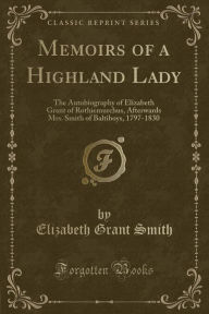 Memoirs of a Highland Lady: The Autobiography of Elizabeth Grant of Rothiemurchus, Afterwards Mrs. Smith of Baltiboys, 1797-1830 (Classic Reprint)