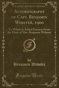 Autobiography of Capt. Benjamin Webster, 1900: To Which Is Added Extracts From the Diary of Mrs. Benjamin Webster (Classic Reprint)