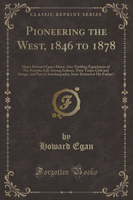 Pioneering the West, 1846 to 1878: Major Howard Egan's Diary; Also Thrilling Experiences of Pre-Frontier Life Among Indians, Their Traits, Civil and Savage, and Part of Autobiography, Inter-Related to His Father's (Classic Reprint)