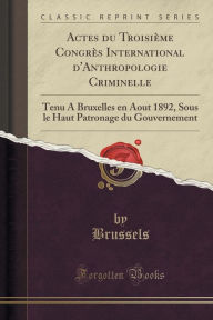 Title: Actes du Troisième Congrès International d'Anthropologie Criminelle: Tenu A Bruxelles en Aout 1892, Sous le Haut Patronage du Gouvernement (Classic Reprint), Author: Brussels Brussels