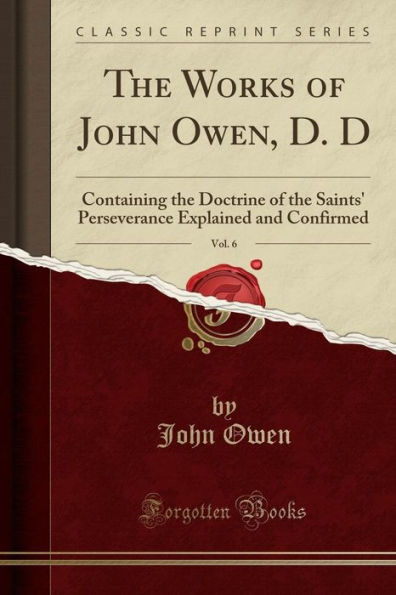The Works of John Owen, D. D, Vol. 6: Containing the Doctrine of the Saints' Perseverance Explained and Confirmed (Classic Reprint)
