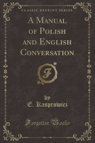 Title: A Manual of Polish and English Conversation (Classic Reprint), Author: E. Kasprowicz