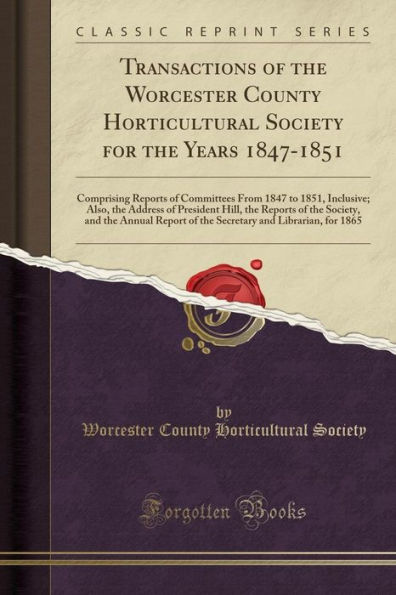 Transactions of the Worcester County Horticultural Society for the Years 1847-1851: Comprising Reports of Committees From 1847 to 1851, Inclusive; Also, the Address of President Hill, the Reports of the Society, and the Annual Report of the Secretary and