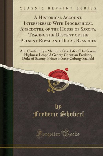 A Historical Account, Interspersed With Biographical Anecdotes, of the House of Saxony, Tracing the Descent of the Present Royal and Ducal Branches: And Containing a Memoir of the Life of His Serene Highness Leopold George Christian Frederic, Duke of Sa