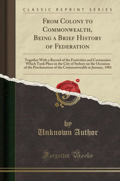 From Colony to Commonwealth, Being a Brief History of Federation: Together With a Record of the Festivities and Ceremonies Which Took Place in the City of Sydney on the Occasion of the Proclamation of the Commonwealth in January, 1901 (Classic Reprint)